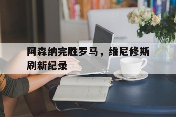 开云平台-阿森纳完胜罗马，维尼修斯刷新纪录
